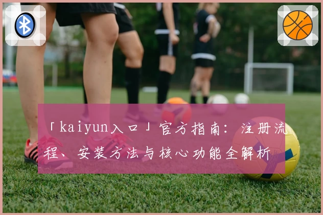 「kaiyun入口」官方指南：注册流程、安装方法与核心功能全解析