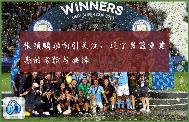 张镇麟动向引关注，辽宁男篮重建期的考验与抉择