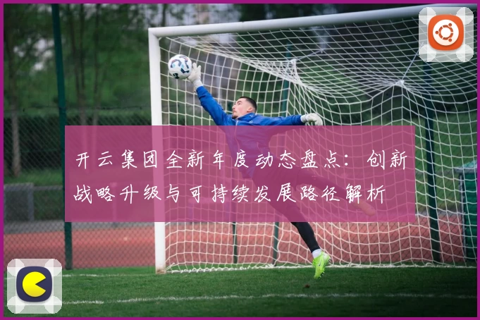 开云集团全新年度动态盘点：创新战略升级与可持续发展路径解析