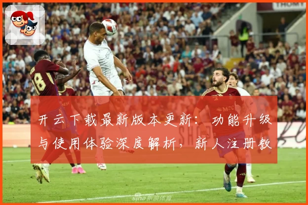 开云下载最新版本更新：功能升级与使用体验深度解析，新人注册教程必看!