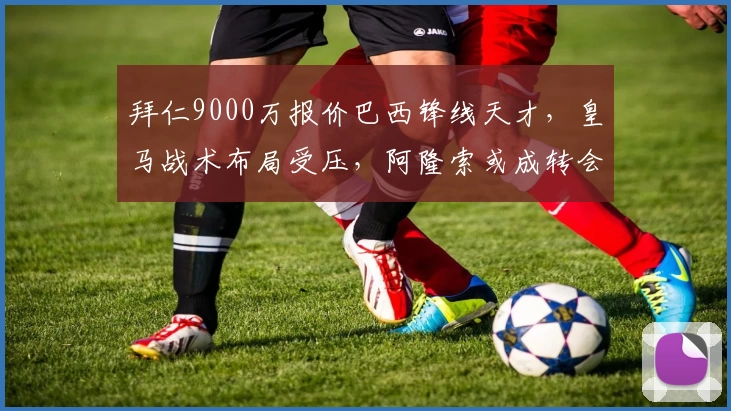 拜仁9000万报价巴西锋线天才，皇马战术布局受压，阿隆索或成转会关键