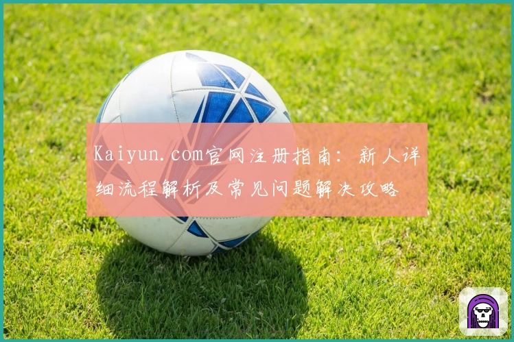 Kaiyun.com官网注册指南：新人详细流程解析及常见问题解决攻略
