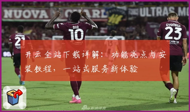 开云全站下载详解：功能亮点与安装教程，一站式服务新体验