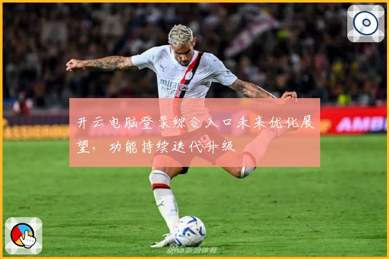 开云电脑登录综合入口未来优化展望，功能持续迭代升级