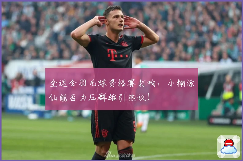 全运会羽毛球资格赛打响，小糊涂仙能否力压群雄引热议！