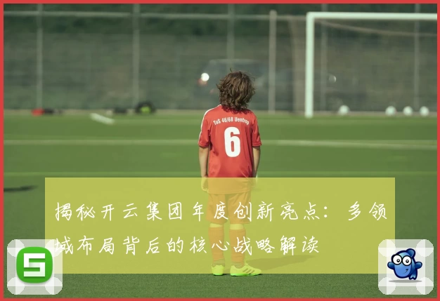 揭秘开云集团年度创新亮点：多领域布局背后的核心战略解读