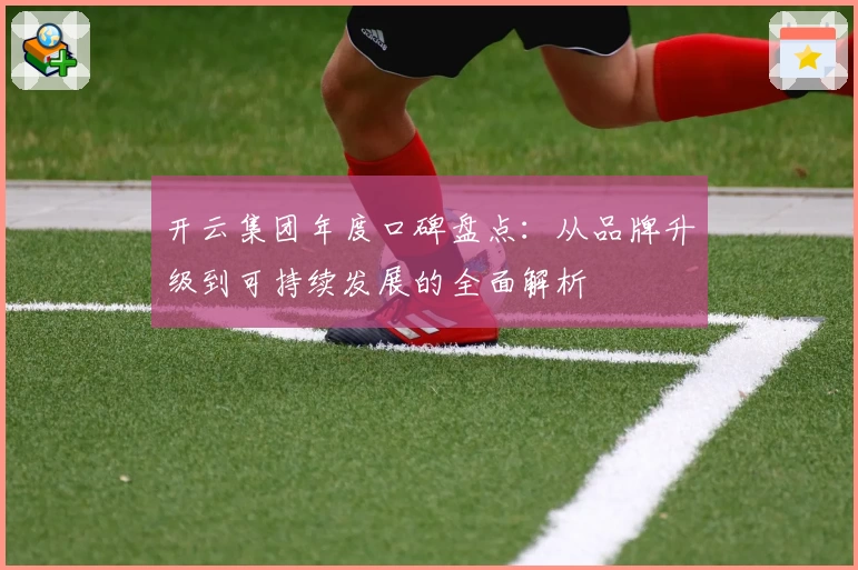 开云集团年度口碑盘点：从品牌升级到可持续发展的全面解析