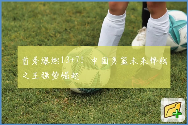 首秀爆燃13+7!中国男篮未来锋线之王强势崛起