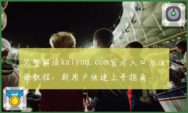 完整解读kaiyun.com官方入口与注册教程，新用户快速上手指南