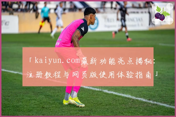 「kaiyun.com最新功能亮点揭秘：注册教程与网页版使用体验指南」